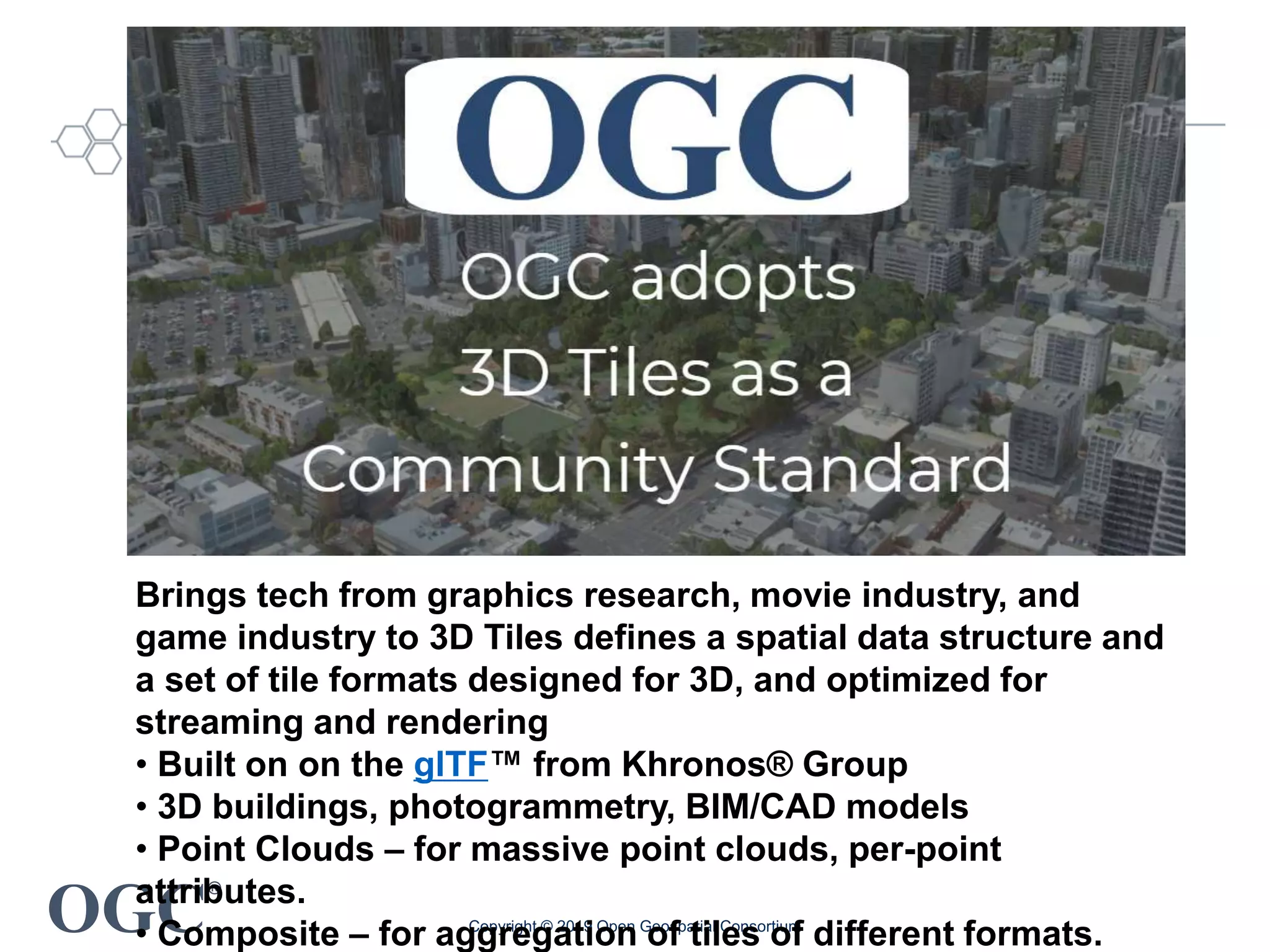OGC
®
Copyright © 2019 Open Geospatial Consortium
Brings tech from graphics research, movie industry, and
game industry to 3D Tiles defines a spatial data structure and
a set of tile formats designed for 3D, and optimized for
streaming and rendering
• Built on on the glTF™ from Khronos® Group
• 3D buildings, photogrammetry, BIM/CAD models
• Point Clouds – for massive point clouds, per-point
attributes.
• Composite – for aggregation of tiles of different formats.
 