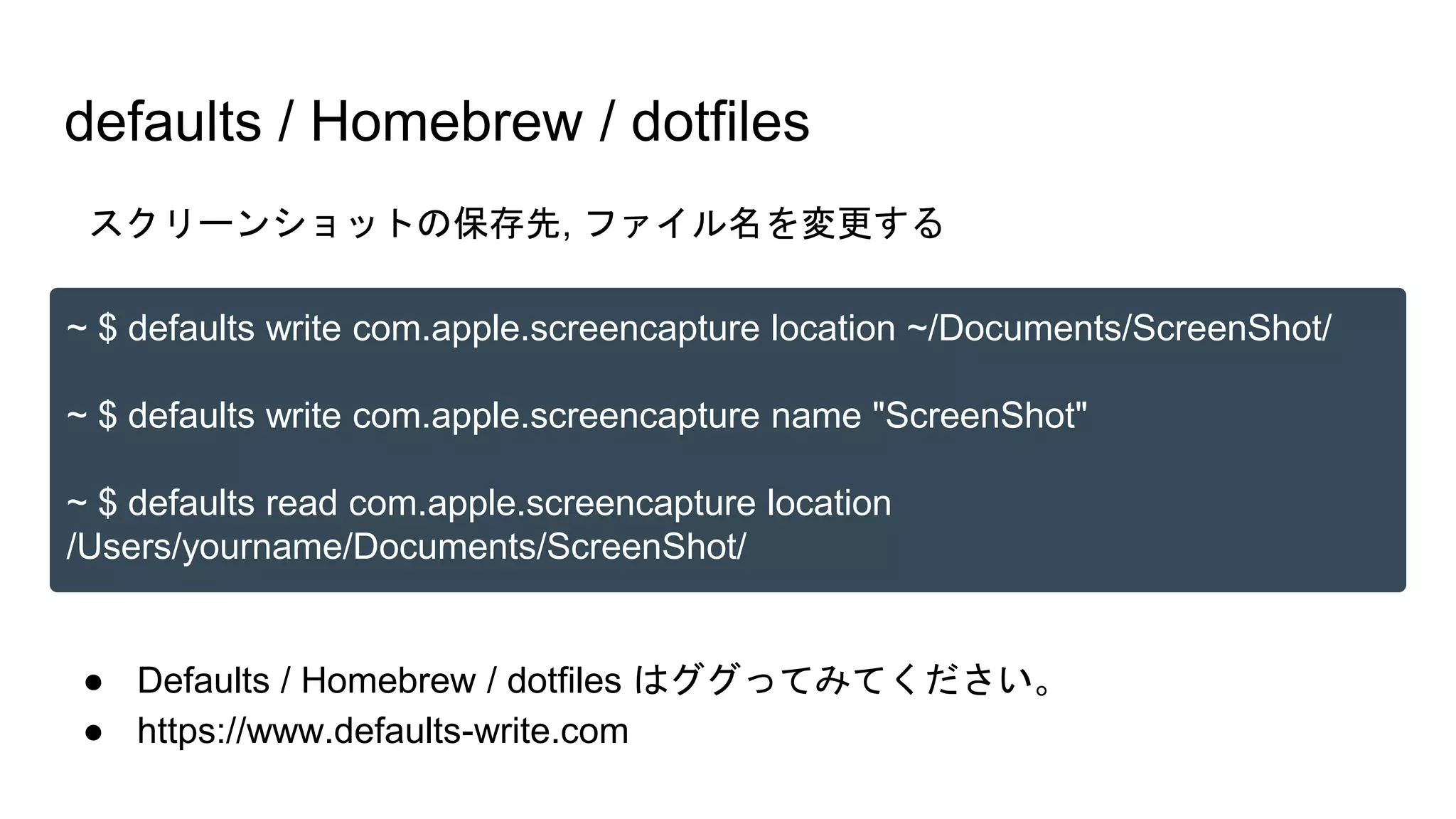 ● Defaults / Homebrew / dotfiles はググってみてください。
● https://www.defaults-write.com
defaults / Homebrew / dotfiles
~ $ defaults write com.apple.screencapture location ~/Documents/ScreenShot/
~ $ defaults write com.apple.screencapture name "ScreenShot"
~ $ defaults read com.apple.screencapture location
/Users/yourname/Documents/ScreenShot/
スクリーンショットの保存先, ファイル名を変更する
 