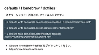 ● Defaults / Homebrew / dotfiles はググってみてください。
● https://www.defaults-write.com
defaults / Homebrew / dotfiles
~ $ defaults write com.apple.screencapture location ~/Documents/ScreenShot/
~ $ defaults write com.apple.screencapture name "ScreenShot"
~ $ defaults read com.apple.screencapture location
/Users/yourname/Documents/ScreenShot/
スクリーンショットの保存先, ファイル名を変更する
 
