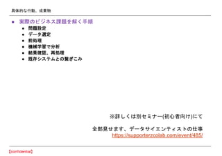 具体的な行動、成果物
● 実際のビジネス課題を解く手順
● 問題設定
● データ選定
● 前処理
● 機械学習で分析
● 結果確認、再処理
● 既存システムとの繋ぎこみ
※詳しくは別セミナー(初心者向け)にて
全部見せます、データサイエンティストの仕事
https://supporterzcolab.com/event/485/
 