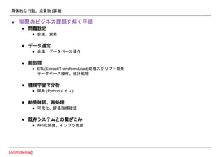 具体的な行動、成果物 (詳細)
● 実際のビジネス課題を解く手順
● 問題設定
● 会議、営業
● データ選定
● 会議、データベース操作
● 前処理
● ETL(Extract/Transform/Load)処理スクリプト開発
データベース操作、統計処理
● 機械学習で分析
● 開発 (Pythonメイン)
● 結果確認、再処理
● 可視化、評価指標確認
● 既存システムとの繋ぎこみ
● API化開発、インフラ構築
 