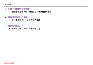 今日の流れ
● 何故今機械学習なのか
● 機械学習を取り巻く環境とビジネス機会の関係
● 機械学習@ビジネス
● よく躓くポイントとその解決方法
● 機械学習@人材
● データサイエンティストの育て方
 