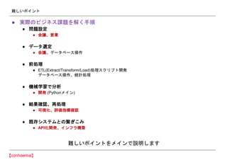 難しいポイント
● 実際のビジネス課題を解く手順
● 問題設定
● 会議、営業
● データ選定
● 会議、データベース操作
● 前処理
● ETL(Extract/Transform/Load)処理スクリプト開発
データベース操作、統計処理
● 機械学習で分析
● 開発 (Pythonメイン)
● 結果確認、再処理
● 可視化、評価指標確認
● 既存システムとの繋ぎこみ
● API化開発、インフラ構築
難しいポイントをメインで説明します
 