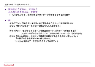 現場でやること 営業というより…
● 契約をどうするか、ではなく
どんなものを作るか、を話す
● もう少しいうと、初めに作るプロトタイプの形をどうするかを話す
● 例
クライアント「ECのデータをまとめて見れるようなサービスを作りたい」
こちら「持っているデータについて教えてもらえますか？」
クライアント「各プラットフォームで商品のコード(JANコード)の欄があるが
入力はユーザー任せなのでついているものとついていないものがある」
こちら「じゃぁJANコードに対して商品を名寄せするシステムにしましょう。」
「一部データを教師データに使えるので、
いったん今あるデータで1-2カ月やってみます。」
 