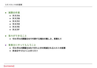 コストカットAIの提案
● 実際の作業
● タスクA
● タスクB
● タスクC
● タスクD
● タスクE
● タスクF
● 我々ができること
● それぞれの課題をAIで代替する場合の難しさ、見積もり
● 事業主にやってもらうこと
● それぞれの課題をAI化できたときの削減されるコストの試算
● 本当はやりたいことのリスト
 