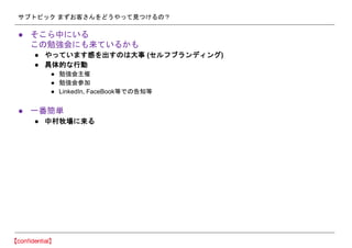 サブトピック まずお客さんをどうやって見つけるの？
● そこら中にいる
この勉強会にも来ているかも
● やっています感を出すのは大事 (セルフブランディング)
● 具体的な行動
● 勉強会主催
● 勉強会参加
● LinkedIn, FaceBook等での告知等
● 一番簡単
● 中村牧場に来る
 