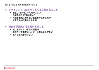伝えるべきこと 開発者が意識すべきこと
● クライアントに分かってもらう必要があること
● 機械は“頭の良い”人間ではない
人間のほうが”頭は良い”
● 人間が機械に勝てない場面が存在するだけ
軽度な知的作業やコスト面
● 開発者が意識する必要があること
● 既に解かれている似た課題の
応用だけで顧客はハッピーになることが多い
● 我々は研究者ではない
 