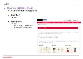 vs 巨人
● 巨人たちとの差別化、使い方
● よく言われる言葉「何が違うの？」
● 競合するか？
● Yes
● 協調できるか？
● Yes
APIをつなぎこむ開発だけで
儲けているビジネスもある
 