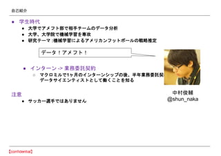 自己紹介
● 学生時代
● 大学でアメフト部で相手チームのデータ分析
● 大学、大学院で機械学習を専攻
● 研究テーマ :機械学習によるアメリカンフットボールの戦略推定
● インターン -> 業務委託契約
○ マクロミルで1ヶ月のインターンシップの後、半年業務委託契約
データサイエンティストとして働くことを知る
注意
● サッカー選手ではありません
データ！アメフト！
中村俊輔
@shun_naka
 
