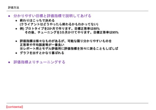 評価方法
● 分かりやすい目標と評価指標で説明してあげる
● 終わりはこっちで決める
(クライアントはどうやったら終わるかもわかってない)
● 例) プロトタイプを2か月で作ります。目標正答率は80%
その後、チューニングを3カ月かけてやります。目標正答率は95%
● 評価指標は様々なものがあるが、可能な限り分かりやすいものを
正答率や平均誤差等が一番良い
※レポート用とモデル評価用に評価指標を別々に測ることもしばしば
● グラフを出すとかなり喜ばれる
● 評価指標よりチューニングする
 