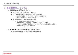 マイクロサービスにする
● 単独で動作し、シンプル
● RESTful APIが分かりやすい
● APIクライアントも開発して渡すと○
● データの受け渡しも相手にしてもらうのが理想
● こちらが直接データベースにアクセスするのを避ける
(サービスの障害にしてはならない)
● 巨人のAPIの作りはかなり参考になる
● 例) Google Cloud Vision APIでは
画像をbase64エンコードして文字列にしてリクエストする。
バイナリより容量が増える、エンコードとデコード処理が必要になるが
文字列なのでシンプル、取扱が楽
● 簡単なチューニングは顧客にできるように
● データの細かいフォーマットの変更や追加等
 