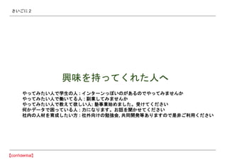 さいごに 2
興味を持ってくれた人へ
やってみたい人で学生の人 : インターンっぽいのがあるのでやってみませんか
やってみたい人で働いてる人 : 副業してみませんか
やってみたい人で教えて欲しい人: 塾事業始めました。受けてください
何かデータで困っている人 : 力になります。お話を聞かせてください
社内の人材を育成したい方 : 社外向けの勉強会, 共同開発等ありますので是非ご利用ください
 