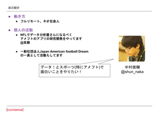 自己紹介
● 働き方
● フルリモート、ネオ社会人
● 個人の活動
● NFLでデータ分析屋さんになるべく
アメフトのアプリの研究開発をやってます
@京都
● 一般社団法人Japan American football Dream
の一員として活動もしてます
中村俊輔
@shun_naka
データ！とスポーツ(特にアメフト)で
面白いことをやりたい！
 