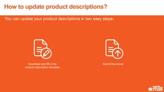 You can update your product descriptions in two easy steps-
How to update product descriptions?
Download and fill in the
product description template
Submit the ticket
 