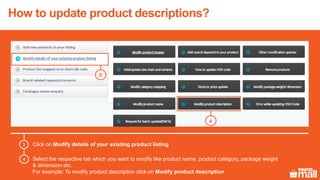 Click on Modify details of your existing product listing3
Select the respective tab which you want to modify like product name, product category, package weight
& dimension etc.
For example: To modify product description click on Modify product description
4
3
4
5
6
4
3
How to update product descriptions?
 