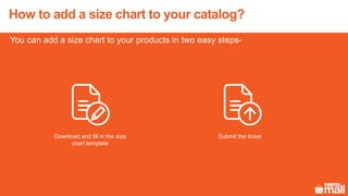 You can add a size chart to your products in two easy steps-
How to add a size chart to your catalog?
Download and fill in the size
chart template
Submit the ticket
 