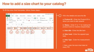 Fill in the details and save the file
a. Product ID - Enter the Product ID to
which you want to add variants
b. Status - Enter ‘0’ or ‘1’ for making the
product Active or Inactive (respectively)
c. Data title - Enter the title here
d. Data head - Enter the apparel type
here
e. Data Type - Enter the measurement
unit
f. Here, enter the size chart data for
every PID
7
To fill the size chart template, follow these steps -
7a 7c7b 7d 7e 7f
How to add a size chart to your catalog?
 