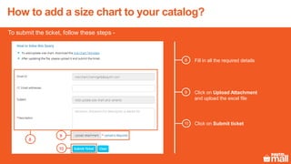To submit the ticket, follow these steps -
8
9
10
Fill in all the required details8
9 Click on Upload Attachment
and upload the excel file
Click on Submit ticket10
How to add a size chart to your catalog?
 