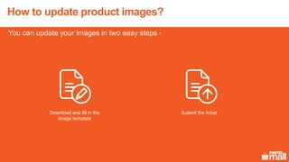 You can update your images in two easy steps -
How to update product images?
Download and fill in the
image template
Submit the ticket
 