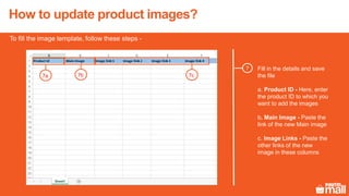 Fill in the details and save
the file
a. Product ID - Here, enter
the product ID to which you
want to add the images
b. Main Image - Paste the
link of the new Main image
c. Image Links - Paste the
other links of the new
image in these columns
7
To fill the image template, follow these steps -
7a 7b 7c
How to update product images?
 