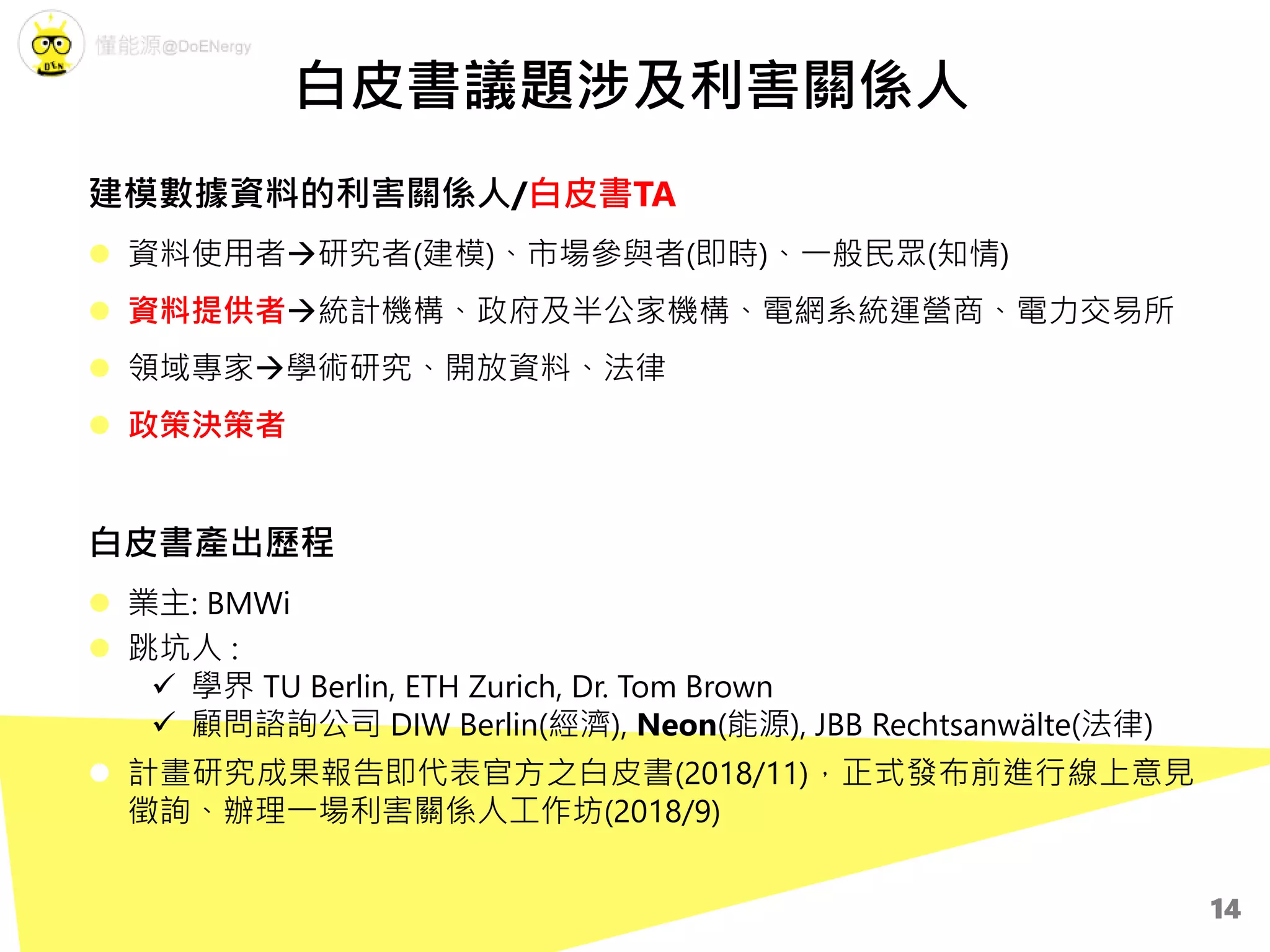 建模數據資料的利害關係人/白皮書TA
 資料使用者研究者(建模)、市場參與者(即時)、一般民眾(知情)
 資料提供者統計機構、政府及半公家機構、電網系統運營商、電力交易所
 領域專家學術研究、開放資料、法律
 政策決策者
白皮書產出歷程
 業主: BMWi
 跳坑人 :
 學界 TU Berlin, ETH Zurich, Dr. Tom Brown
 顧問諮詢公司 DIW Berlin(經濟), Neon(能源), JBB Rechtsanwälte(法律)
 計畫研究成果報告即代表官方之白皮書(2018/11)，正式發布前進行線上意見
徵詢、辦理一場利害關係人工作坊(2018/9)
白皮書議題涉及利害關係人
14
 