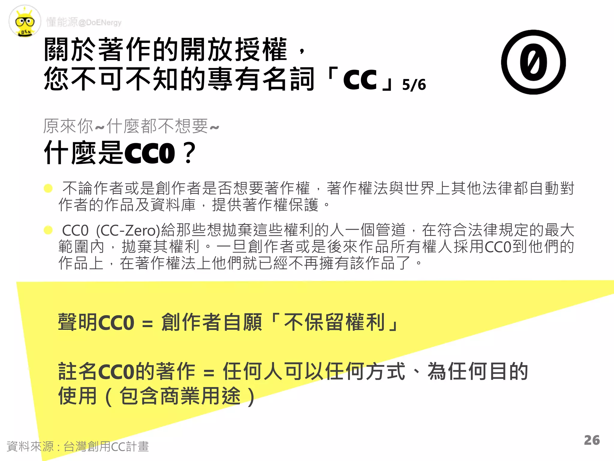 原來你~什麼都不想要~
什麼是CC0？
 不論作者或是創作者是否想要著作權，著作權法與世界上其他法律都自動對
作者的作品及資料庫，提供著作權保護。
 CC0 (CC-Zero)給那些想拋棄這些權利的人一個管道，在符合法律規定的最大
範圍內，拋棄其權利。一旦創作者或是後來作品所有權人採用CC0到他們的
作品上，在著作權法上他們就已經不再擁有該作品了。
聲明CC0 = 創作者自願「不保留權利」
註名CC0的著作 = 任何人可以任何方式、為任何目的
使用（包含商業用途）
關於著作的開放授權，
您不可不知的專有名詞「CC」5/6
資料來源 : 台灣創用CC計畫
26
 