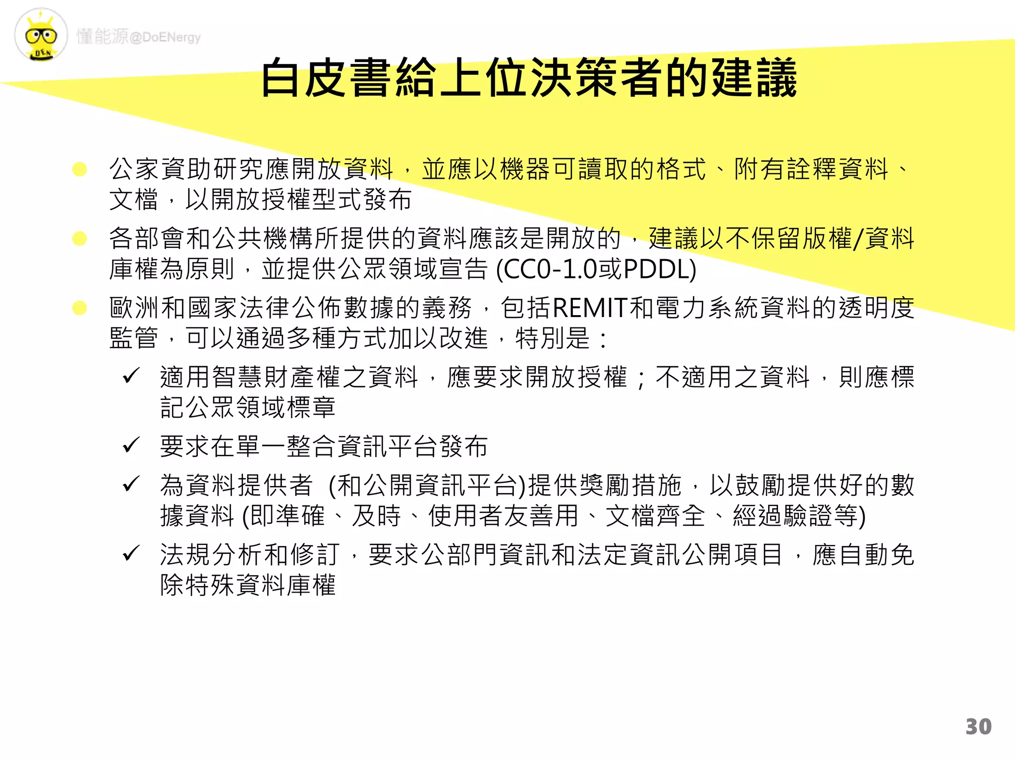  公家資助研究應開放資料，並應以機器可讀取的格式、附有詮釋資料、
文檔，以開放授權型式發布
 各部會和公共機構所提供的資料應該是開放的，建議以不保留版權/資料
庫權為原則，並提供公眾領域宣告 (CC0-1.0或PDDL)
 歐洲和國家法律公佈數據的義務，包括REMIT和電力系統資料的透明度
監管，可以通過多種方式加以改進，特別是：
 適用智慧財產權之資料，應要求開放授權；不適用之資料，則應標
記公眾領域標章
 要求在單一整合資訊平台發布
 為資料提供者 (和公開資訊平台)提供獎勵措施，以鼓勵提供好的數
據資料 (即準確、及時、使用者友善用、文檔齊全、經過驗證等)
 法規分析和修訂，要求公部門資訊和法定資訊公開項目，應自動免
除特殊資料庫權
白皮書給上位決策者的建議
30
 