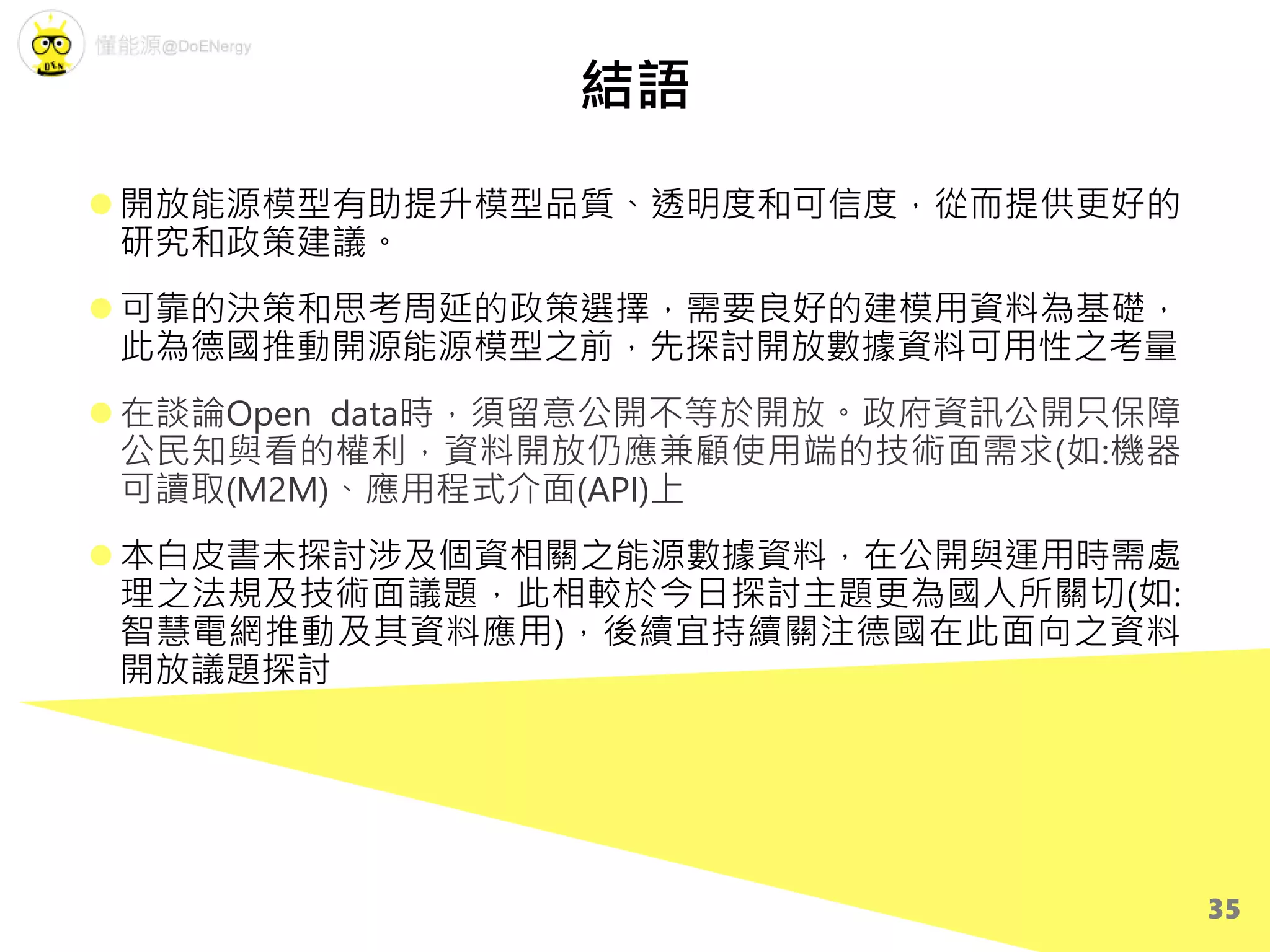 結語
 開放能源模型有助提升模型品質、透明度和可信度，從而提供更好的
研究和政策建議。
 可靠的決策和思考周延的政策選擇，需要良好的建模用資料為基礎，
此為德國推動開源能源模型之前，先探討開放數據資料可用性之考量
 在談論Open data時，須留意公開不等於開放。政府資訊公開只保障
公民知與看的權利，資料開放仍應兼顧使用端的技術面需求(如:機器
可讀取(M2M)、應用程式介面(API)上
 本白皮書未探討涉及個資相關之能源數據資料，在公開與運用時需處
理之法規及技術面議題，此相較於今日探討主題更為國人所關切(如:
智慧電網推動及其資料應用)，後續宜持續關注德國在此面向之資料
開放議題探討
35
 