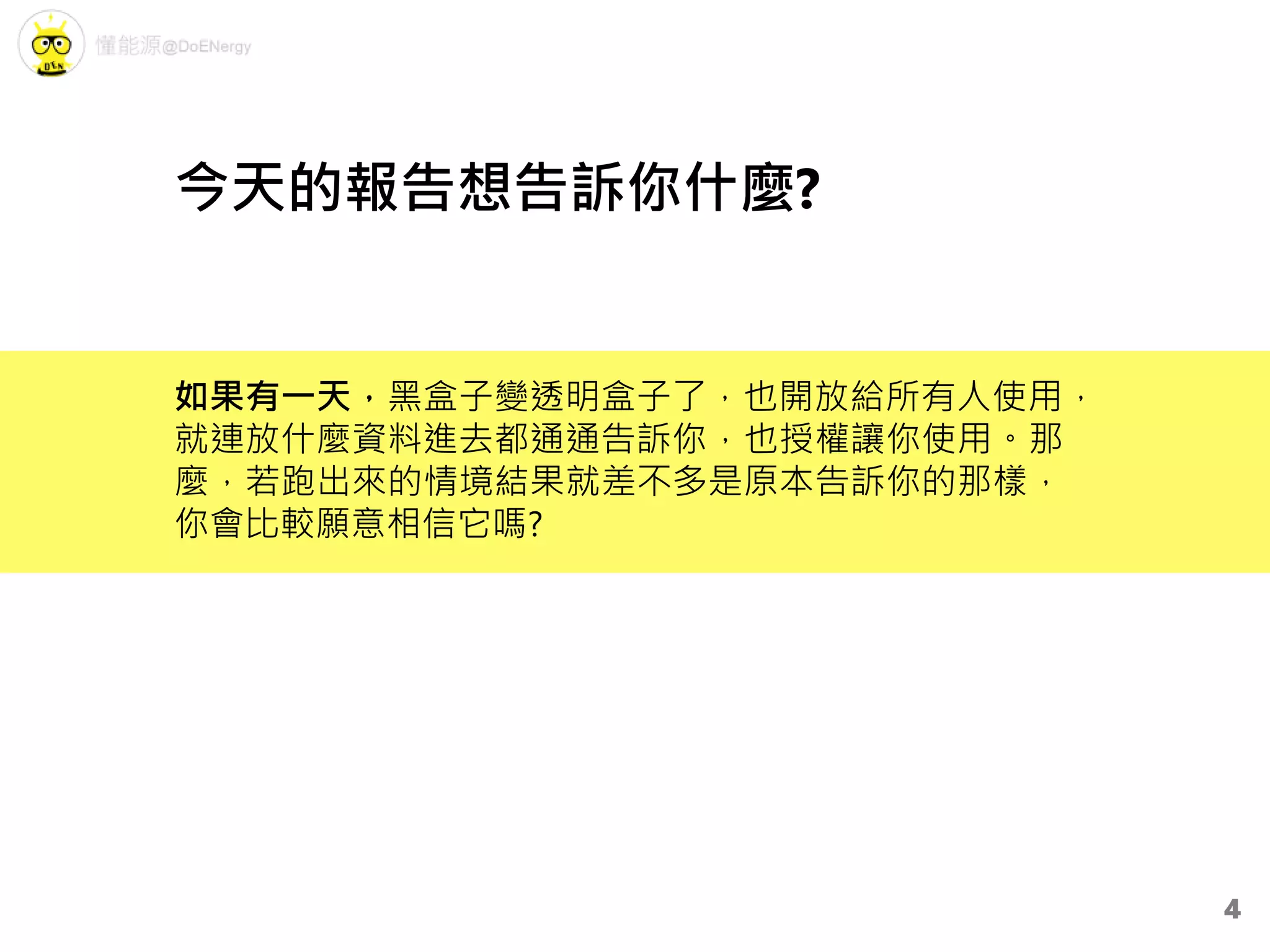 如果有一天，黑盒子變透明盒子了，也開放給所有人使用，
就連放什麼資料進去都通通告訴你，也授權讓你使用。那
麼，若跑出來的情境結果就差不多是原本告訴你的那樣，
你會比較願意相信它嗎?
今天的報告想告訴你什麼?
4
 