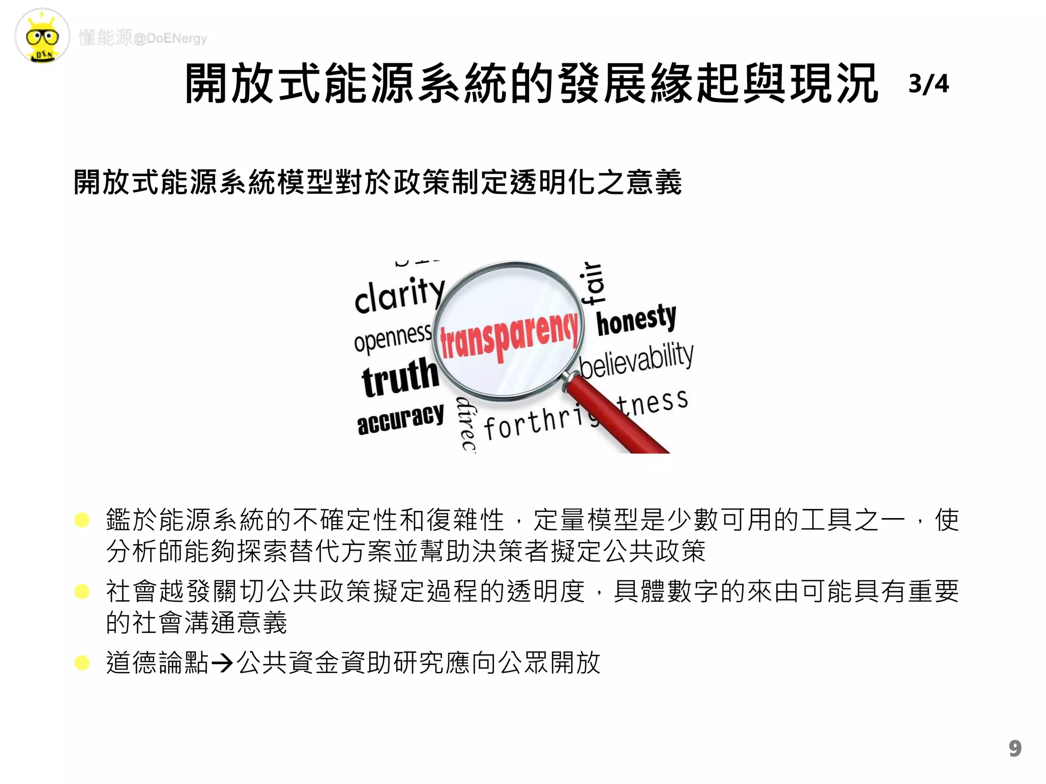  鑑於能源系統的不確定性和復雜性，定量模型是少數可用的工具之一，使
分析師能夠探索替代方案並幫助決策者擬定公共政策
 社會越發關切公共政策擬定過程的透明度，具體數字的來由可能具有重要
的社會溝通意義
 道德論點公共資金資助研究應向公眾開放
開放式能源系統模型對於政策制定透明化之意義
開放式能源系統的發展緣起與現況 3/4
9
 
