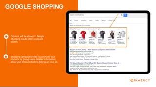 GOOGLE SHOPPING
Products will be shown in Google
Shopping results after a relevant
search.
Shopping campaigns help you promote your
products by giving users detailed information
about your products before clicking on your ad.
 