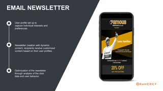 EMAIL NEWSLETTER
Newsletter creation with dynamic
content: recipients receive customized
content based on their user profiles.
Optimization of the newsletter
through analysis of the click
data and user behavior.
User profile set up to
capture individual interests and
preferences.
 
