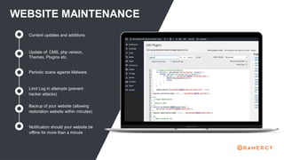WEBSITE MAINTENANCE
Update of: CMS, php version,
Themes, Plugins etc.
Content updates and additions
Periodic scans against Malware
Limit Log in attempts (prevent
hacker attacks)
Backup of your website (allowing
restoration website within minutes)
Notification should your website be
offline for more than a minute
 