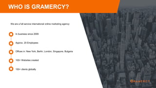 WHO IS GRAMERCY?
We are a full service international online marketing agency:
Approx. 20 Employees
In business since 2009
Offices in: New York, Berlin, London, Singapore, Bulgaria
100+ Websites created
150+ clients globally
 