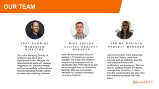 T R O Y P U G M I R E
M A N A G I N G
D I R E C T O R
Troy is the Managing Director of
Gramercy and also a very
experienced Project Manager. He
aligns business goals with strategic
imagination and innovative design
and has successfully led brands and
marketing projects through website
launches and marketing initiatives.
OUR TEAM
M I K E P A V L O V
D I G I T A L P R O J E C T
M A N A G E R
Mike has demonstrated history of
working in IT industry as a project
manager. He is also very skilled in
programming languages such as
JavaScript, CSS, PHP and C# as well
as technologies such as WordPress.
Recently, Mike has successfully
delivered 10+ projects including E-
commerce Systems.
J A N I N A R A R I S C H
P R O J E C T M A N A G E R
Janina is an expert in the social area,
but she also likes to cover other
services such as AdWords, Bing Ads
and Analytics thanks to her
certifications and experience. She has
studied sports journalism and sports
management. In addition to clients
from the sports industry, she also looks
after numerous projects from other
areas.
 
