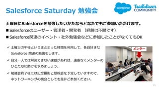 Salesforce Saturday 勉強会
土曜日にSalesforceを勉強したいかたならどなたでもご参加いただけます。
◼ Salesforceのユーザー・管理者・開発者 （経験は不問です）
◼ Salesforce関連のイベント・社外勉強会などに参加したことがなくてもOK
✓ 土曜日の午後というまとまった時間を利用して、各自好きな
Salesforce 関連の勉強をします。
✓ 自分一人では解決できない課題があれば、遠慮なくメンターの
ひとたちに助けを求めましょう。
✓ 勉強会終了後には記念撮影と懇親会を予定していますので、
ネットワーキングの機会としても是非ご参加ください。
メンター
15
 