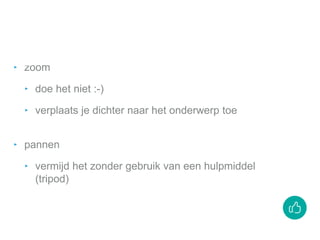 ‣ zoom
‣ doe het niet :-)
‣ verplaats je dichter naar het onderwerp toe
‣ pannen
‣ vermijd het zonder gebruik van een hulpmiddel
(tripod)
 