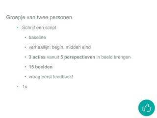 Groepje van twee personen
‣ Schrijf een script
• baseline
• verhaallijn: begin, midden eind
• 3 acties vanuit 5 perspectieven in beeld brengen
• 15 beelden
• vraag eerst feedback!
‣ 1u
 