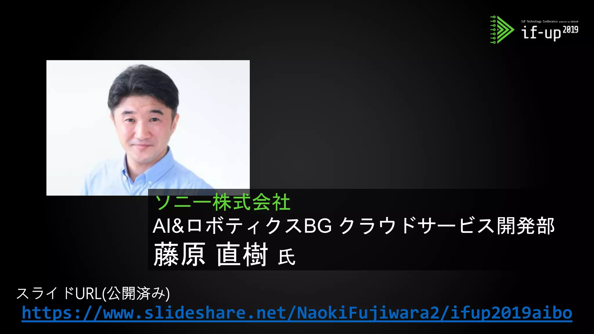 ソニー株式会社
AI&ロボティクスBG クラウドサービス開発部
藤原 直樹 氏
https://www.slideshare.net/NaokiFujiwara2/ifup2019aibo
スライドURL(公開済み)
 