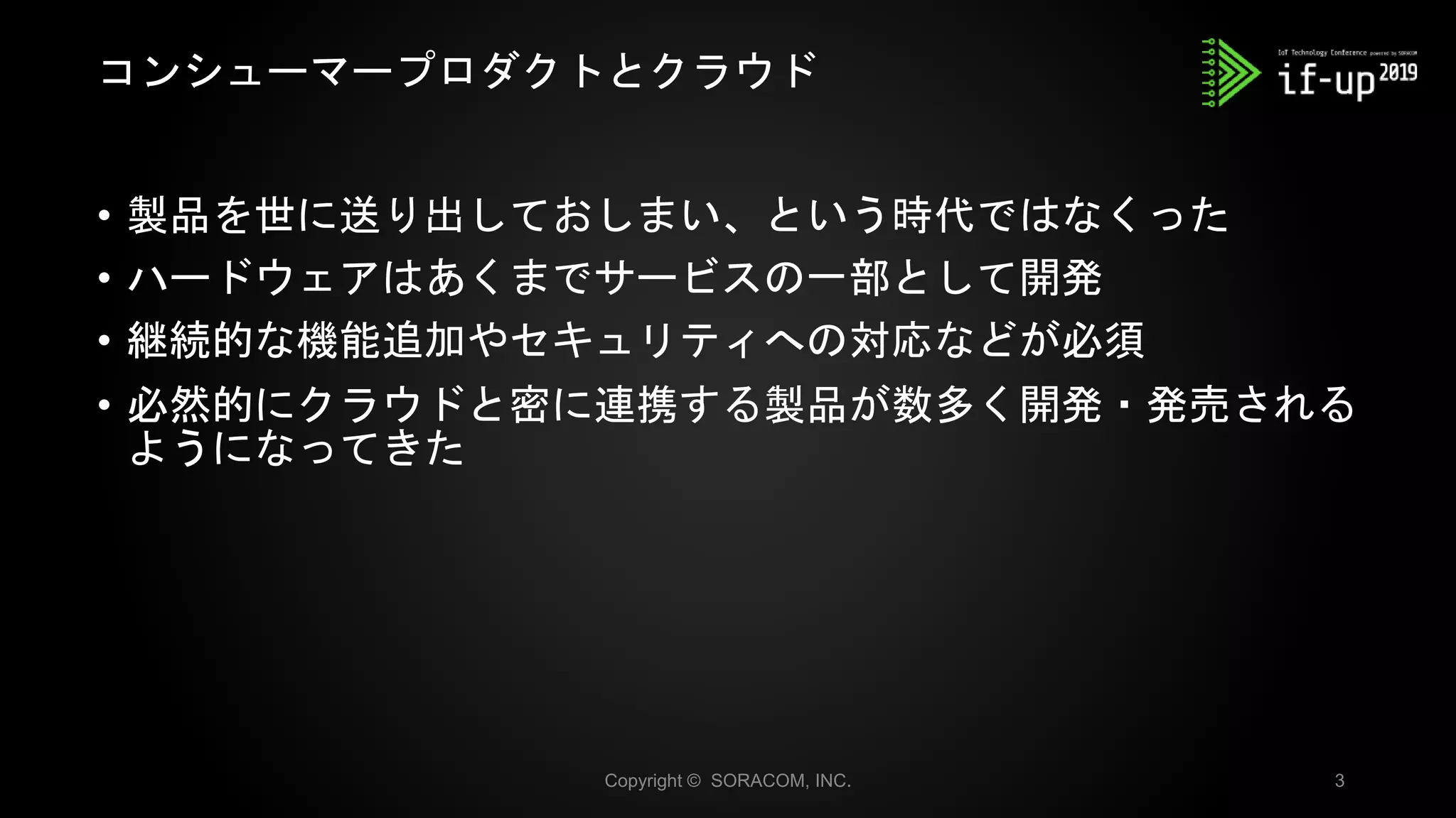 • 製品を世に送り出しておしまい、という時代ではなくった
• ハードウェアはあくまでサービスの一部として開発
• 継続的な機能追加やセキュリティへの対応などが必須
• 必然的にクラウドと密に連携する製品が数多く開発・発売される
ようになってきた
コンシューマープロダクトとクラウド
Copyright © SORACOM, INC. 3
 