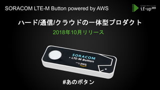SORACOM LTE-M Button powered by AWS
ハード/通信/クラウドの一体型プロダクト
2018年10月リリース
#あのボタン
 