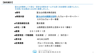 9
■商号 富士山の銘水株式会社
■事業内容 富士山の水資源を活用したウォーターサーバー・
ミネラルウォーター事業
■代表取締役社長 粟井英朗
■本社・工場 山梨県富士吉田市上吉田４９６１番地１
■創業 ２０１０年１１月
■経営理念・行動規範 社会貢献 / 共存共栄 / 知行合一
■資本金 487,042,500円
■従業員数 グループ２８６名、単体２６１名
（２０１８年４月１日現在）
富士山の美味しくて安心・安全な天然水を一人でも多くのお客様にお届けしたい。
その思いを出発点に2010年に創業しました。
【会社紹介】
 