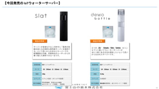 11
【今回発売の IoTウォーターサーバー】
製品の特長
サーバーが多様化するこの昨今に「業界の常
識を超える圧倒的な高性能サーバーを提供す
る」という思いから生まれたサーバーです。
新規顧客は勿論、同業他社のユーザーからの
乗り換えも期待できる一台です。
設置容器 9.3リットルボトル
サイズ （W）290mm（D）350mm（H）1,110mm
重量 24kg
スペック エアレス設計（ボトル下方設置）
高付加機能
再加熱機能 常温水出水機能
省エネモード（２種類）、熱殺菌
製品の特長
三つの『S』（Simple／Slim／Safety）をコン
セプトに置いてウォーターサーバーが
当たり前にある生活を提供したいという思い
から生まれたサーバーです。
設置容器 9.3リットルボトル
サイズ （W）260mm（D）335mm（H）1,240mm
重量 15.7kg
スペック 汎用設計
高付加機能 UV-LED殺菌照射、省エネモード（１種類）
 