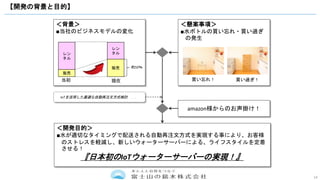 14
【開発の背景と目的】
＜背景＞
■当社のビジネスモデルの変化
レン
タル
販売
レン
タル
販売 約50％
＜懸案事項＞
■水ボトルの買い忘れ・買い過ぎ
の発生
当初 現在 買い過ぎ！買い忘れ！
IoTを活用した最適な自動再注文方式検討．．．
amazon様からのお声掛け！
＜開発目的＞
■水が適切なタイミングで配送される自動再注文方式を実現する事により、お客様
のストレスを軽減し、新しいウォーターサーバーによる、ライフスタイルを定着
させる！
『日本初のIoTウォーターサーバーの実現！』
 