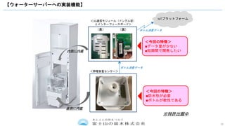 19
【ウォーターサーバーへの実装機能】
（表） （裏）
＜3G通信モジュール（ドングル型）
とインターフェースボード＞
内側に内蔵
＜静電容量センサー＞
裏側に内蔵
＜今回の特徴＞
■データ量が少ない
■短期間で開発したい
＜今回の特徴＞
■防水性が必要
■ボトルが軟性である
ボトル消費データ
IoTプラットフォーム
ボトル消費データ
※特許出願中
 