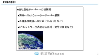 25
【今後の展開】
■自社製他サーバーへの横展開
■海外へのIoTウォーターサーバー展開
■各種通信環境への対応（Wi-Fi, LTE など）
■IoTネットワークの更なる活用（見守り機能など）
 