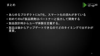 • あらゆるプロダクトにIoT化、スマート化の流れがきている
• 初めてのIoT製品開発はパートナーと協力して開発する
• 製品設計時からユーザ体験を定義する。
• 製品は後からアップデートできるのでどのタイミングで出すかが
重要。
まとめ
36
 