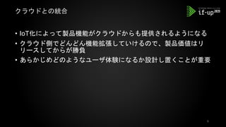 • IoT化によって製品機能がクラウドからも提供されるようになる
• クラウド側でどんどん機能拡張していけるので、製品価値はリ
リースしてからが勝負
• あらかじめどのようなユーザ体験になるか設計し置くことが重要
クラウドとの統合
6
 