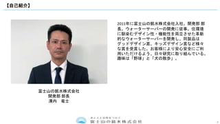 8
【自己紹介】
2011年に富士山の銘水株式会社入社。開発部 部
長。ウォーターサーバーの開発に従事。住環境
に馴染むデザイン性・機能性を両立させた革新
的なウォーターサーバーを開発し、同製品は
グッドデザイン賞、キッズデザイン賞など様々
な賞を受賞した。お客様により安心安全にご利
用いただけるよう、日々研究に取り組んでいる。
趣味は「野球」と「犬の散歩」。
富士山の銘水株式会社
開発部 部長
溝内 竜士
 
