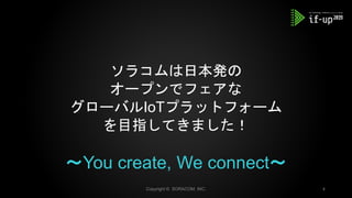 ソラコムは日本発の
オープンでフェアな
グローバルIoTプラットフォーム
を目指してきました！
～You create, We connect～
Copyright © SORACOM, INC. 4
 